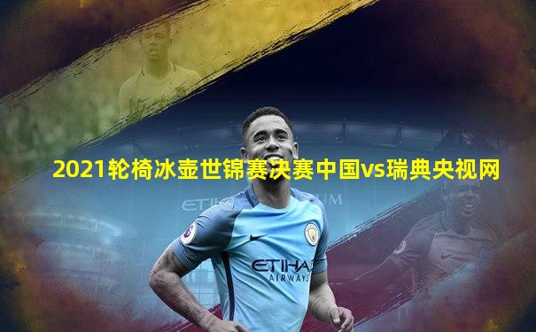 2021轮椅冰壶世锦赛决赛中国vs瑞典央视网