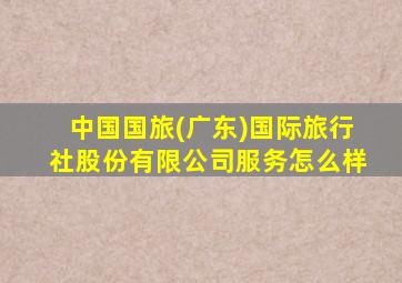 中国国旅(广东)国际旅行社股份有限公司服务怎么样