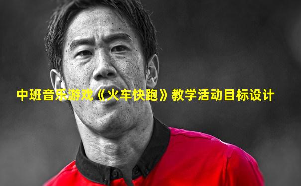 中班音乐游戏《火车快跑》教学活动目标设计