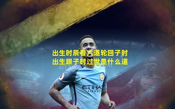 出生时辰看六道轮回子时出生跟子时过世是什么道