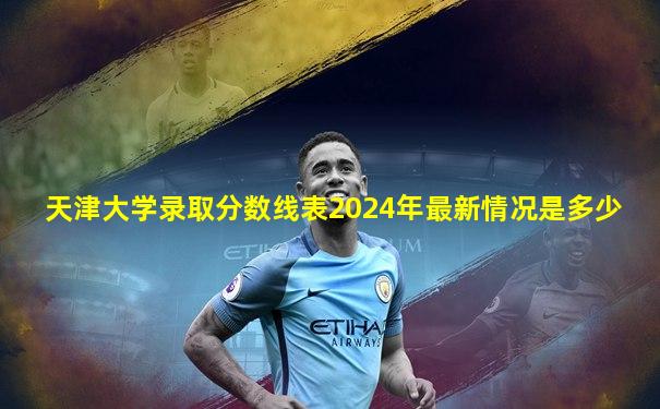 天津大学录取分数线表2024年最新情况是多少