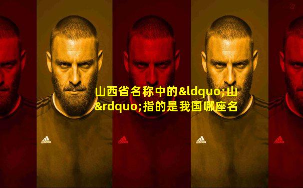 山西省名称中的“山”指的是我国哪座名山