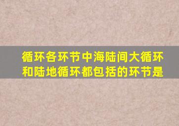 循环各环节中海陆间大循环和陆地循环都包括的环节是