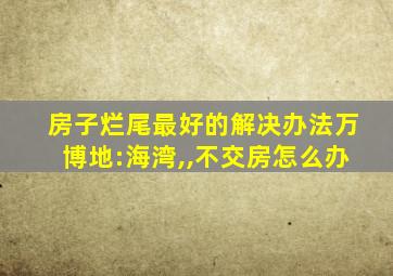 房子烂尾最好的解决办法万博地:海湾,,不交房怎么办