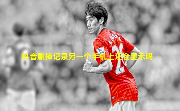 抖音删掉记录另一个手机上还会显示吗