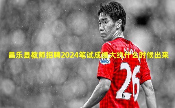 昌乐县教师招聘2024笔试成绩大约什么时候出来
