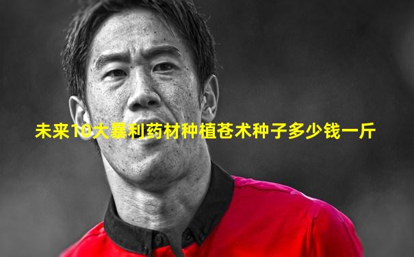 未来10大暴利药材种植苍术种子多少钱一斤