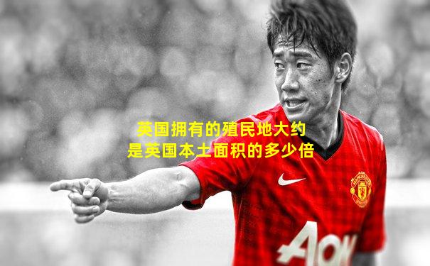 英国拥有的殖民地大约是英国本土面积的多少倍
