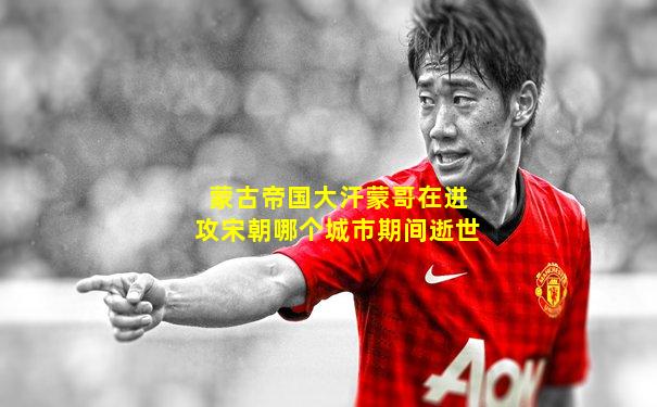 蒙古帝国大汗蒙哥在进攻宋朝哪个城市期间逝世