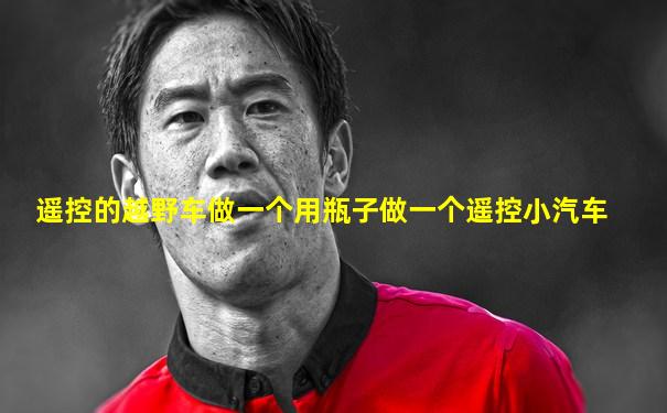 遥控的越野车做一个用瓶子做一个遥控小汽车