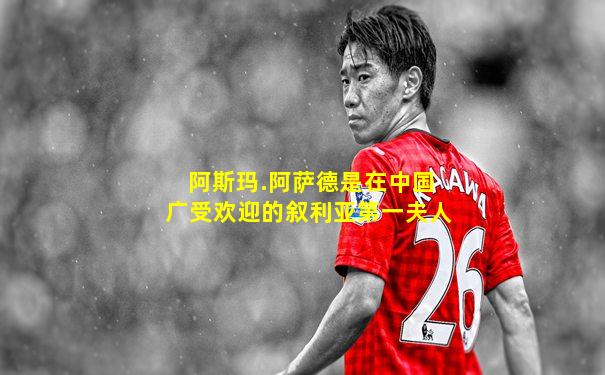 阿斯玛.阿萨德是在中国广受欢迎的叙利亚第一夫人