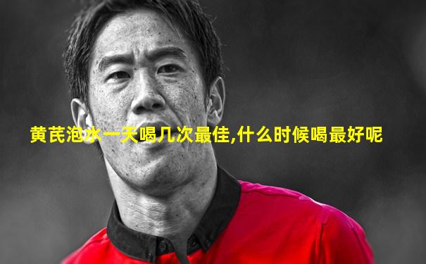 黄芪泡水一天喝几次最佳,什么时候喝最好呢