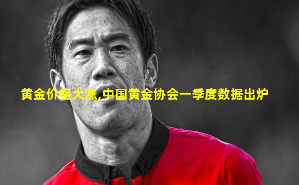 黄金价格大涨,中国黄金协会一季度数据出炉