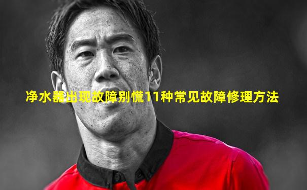 净水器出现故障别慌11种常见故障修理方法