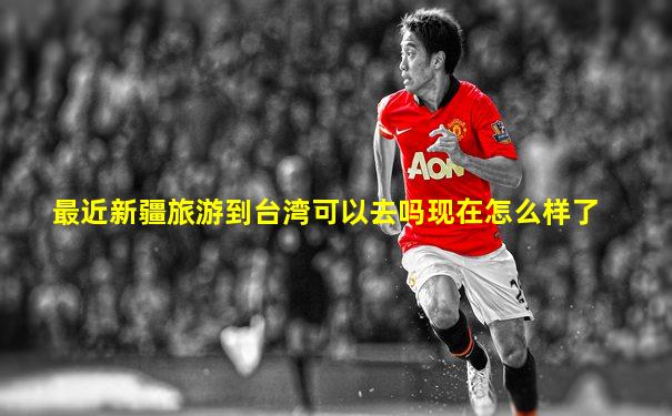 最近新疆旅游到台湾可以去吗现在怎么样了