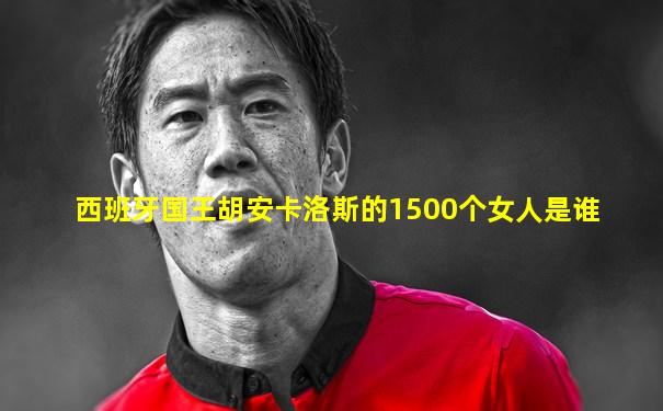 西班牙国王胡安卡洛斯的1500个女人是谁